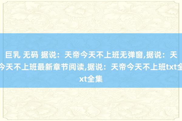 巨乳 无码 据说：天帝今天不上班无弹窗，据说：天帝今天不上班最新章节阅读，据说：天帝今天不上班txt全集