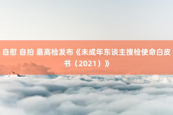 自慰 自拍 最高检发布《未成年东谈主搜检使命白皮书（2021）》