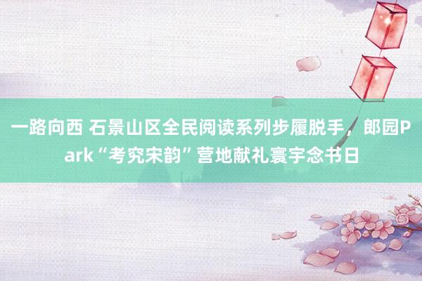 一路向西 石景山区全民阅读系列步履脱手，郎园Park“考究宋韵”营地献礼寰宇念书日