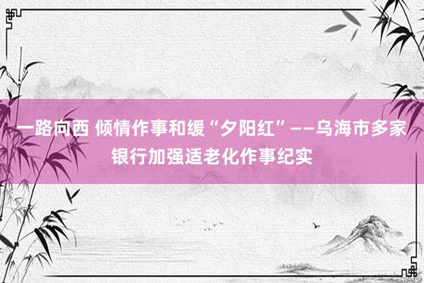 一路向西 倾情作事和缓“夕阳红”——乌海市多家银行加强适老化作事纪实