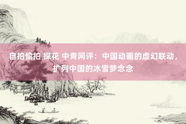 自拍偷拍 探花 中青网评：中国动画的虚幻联动，扩列中国的冰雪梦念念
