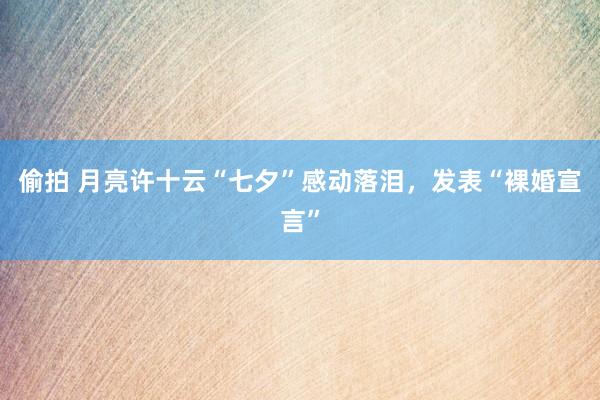 偷拍 月亮许十云“七夕”感动落泪，发表“裸婚宣言”