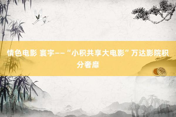 情色电影 寰宇——“小积共享大电影”万达影院积分奢靡
