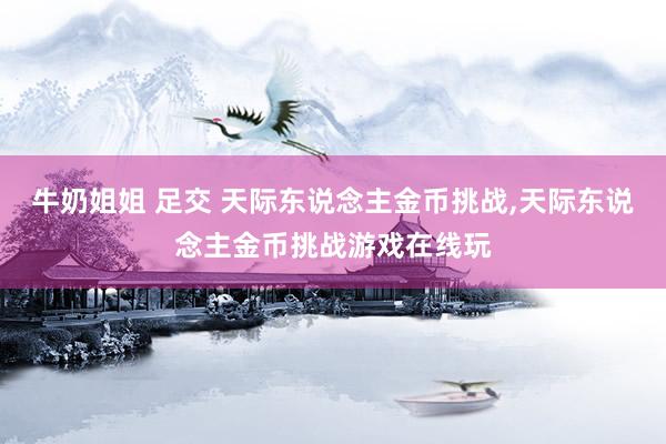 牛奶姐姐 足交 天际东说念主金币挑战，天际东说念主金币挑战游戏在线玩