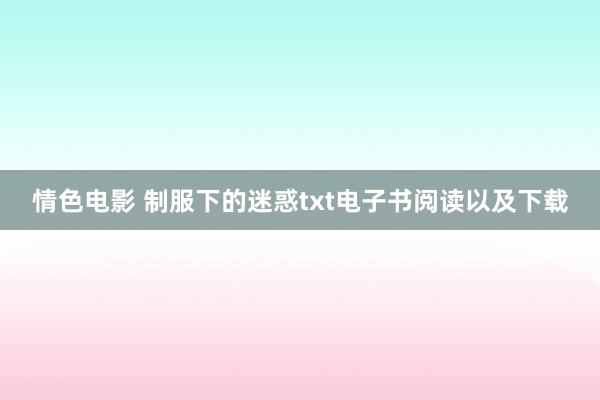 情色电影 制服下的迷惑txt电子书阅读以及下载