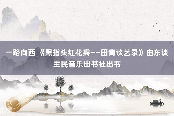 一路向西 《黑指头红花瓣——田青谈艺录》由东谈主民音乐出书社出书