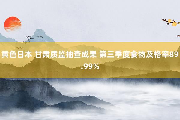 黄色日本 甘肃质监抽查成果 第三季度食物及格率89.99%