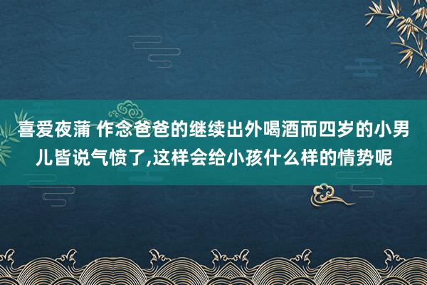 喜爱夜蒲 作念爸爸的继续出外喝酒而四岁的小男儿皆说气愤了，这样会给小孩什么样的情势呢