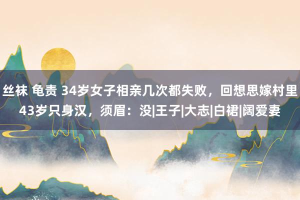 丝袜 龟责 34岁女子相亲几次都失败，回想思嫁村里43岁只身汉，须眉：没|王子|大志|白裙|阔爱妻