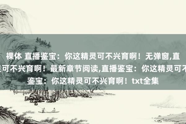 裸体 直播鉴宝：你这精灵可不兴育啊！无弹窗，直播鉴宝：你这精灵可不兴育啊！最新章节阅读，直播鉴宝：你这精灵可不兴育啊！txt全集
