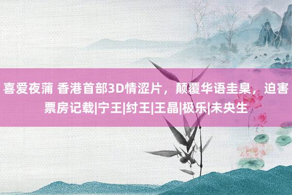 喜爱夜蒲 香港首部3D情涩片，颠覆华语圭臬，迫害票房记载|宁王|纣王|王晶|极乐|未央生