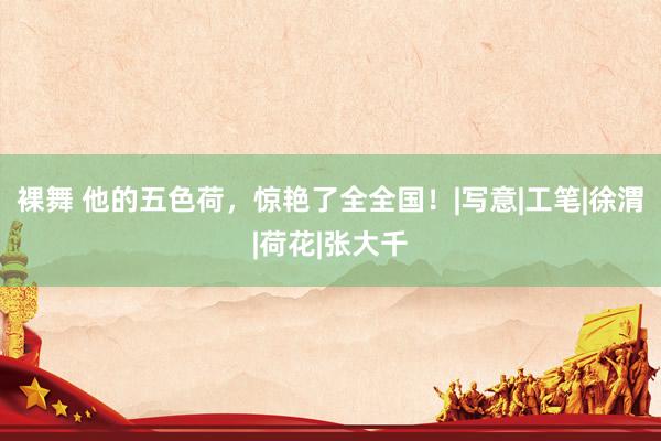 裸舞 他的五色荷，惊艳了全全国！|写意|工笔|徐渭|荷花|张大千