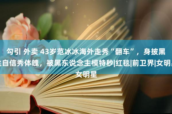 勾引 外卖 43岁范冰冰海外走秀“翻车”，身披黑丝自信秀体魄，被黑东说念主模特秒|红毯|前卫界|女明星