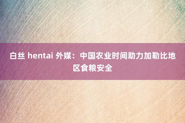 白丝 hentai 外媒：中国农业时间助力加勒比地区食粮安全