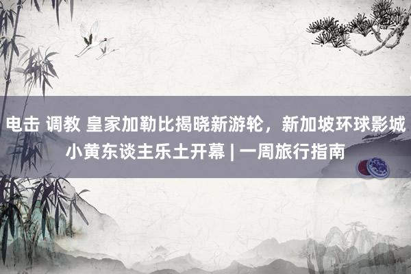 电击 调教 皇家加勒比揭晓新游轮，新加坡环球影城小黄东谈主乐土开幕 | 一周旅行指南