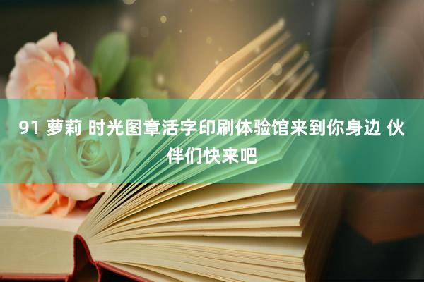 91 萝莉 时光图章活字印刷体验馆来到你身边 伙伴们快来吧