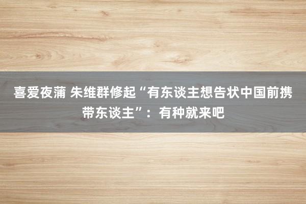 喜爱夜蒲 朱维群修起“有东谈主想告状中国前携带东谈主”：有种就来吧