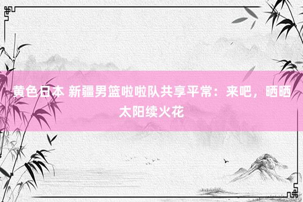黄色日本 新疆男篮啦啦队共享平常：来吧，晒晒太阳续火花