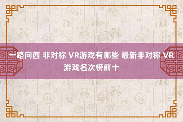 一路向西 非对称 VR游戏有哪些 最新非对称 VR游戏名次榜前十