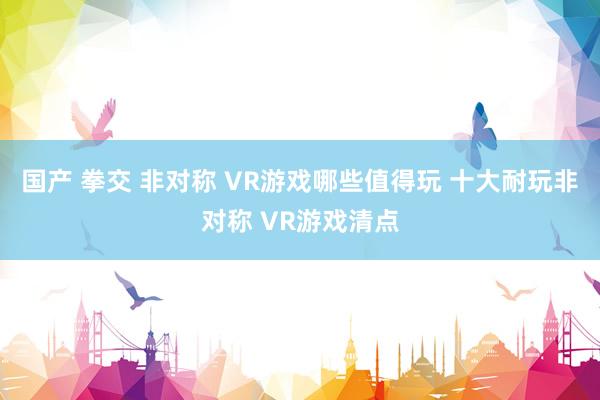 国产 拳交 非对称 VR游戏哪些值得玩 十大耐玩非对称 VR游戏清点