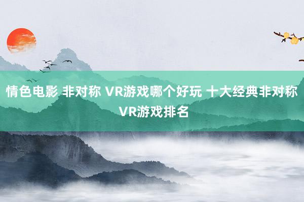 情色电影 非对称 VR游戏哪个好玩 十大经典非对称 VR游戏排名