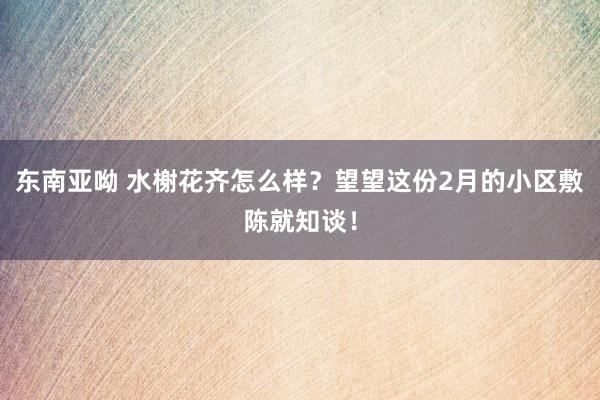 东南亚呦 水榭花齐怎么样？望望这份2月的小区敷陈就知谈！