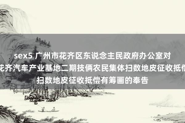 sex5 广州市花齐区东说念主民政府办公室对于印发广州市花齐汽车产业基地二期技俩农民集体扫数地皮征收抵偿有筹画的奉告