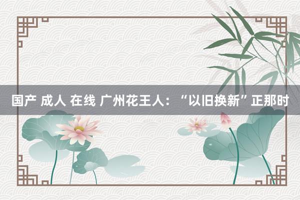 国产 成人 在线 广州花王人：“以旧换新”正那时