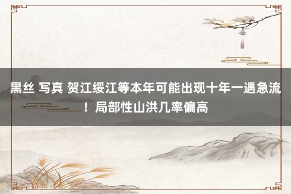 黑丝 写真 贺江绥江等本年可能出现十年一遇急流！局部性山洪几率偏高