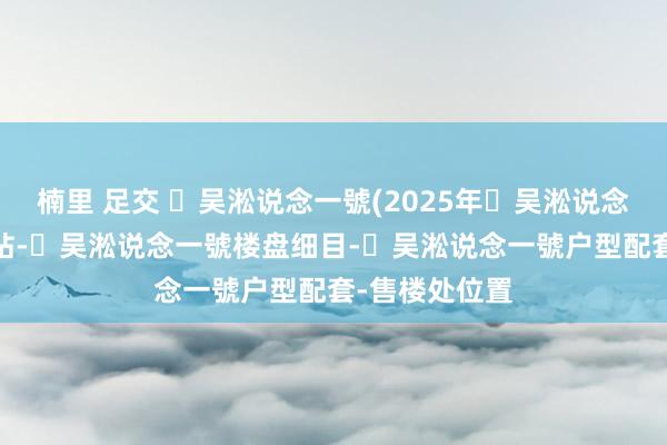楠里 足交 ​吴淞说念一號(2025年​吴淞说念一號)首页网站-​吴淞说念一號楼盘细目-​吴淞说念一號户型配套-售楼处位置
