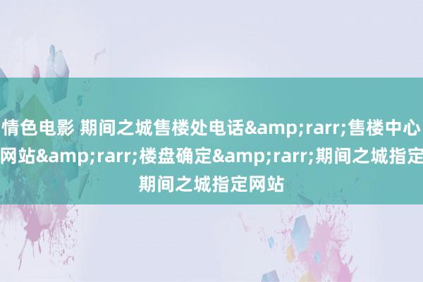 情色电影 期间之城售楼处电话&rarr;售楼中心首页网站&rarr;楼盘确定&rarr;期间之城指定网站