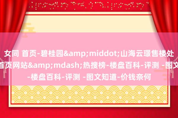 女同 首页-碧桂园&middot;山海云璟售楼处电话_(TOP.1)首页网站&mdash;热搜榜-楼盘百科-评测 -图文知道-价钱奈何