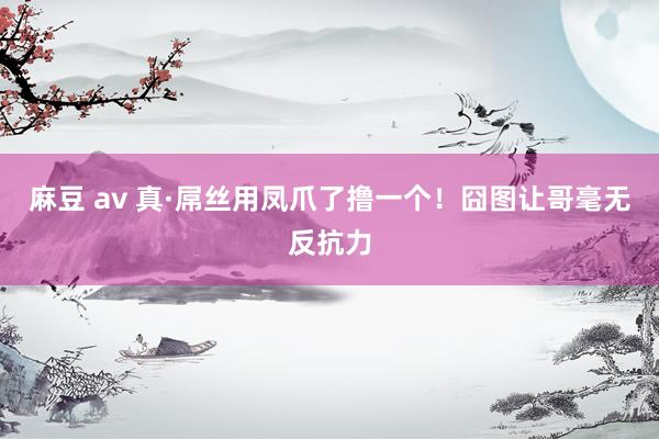 麻豆 av 真·屌丝用凤爪了撸一个！囧图让哥毫无反抗力
