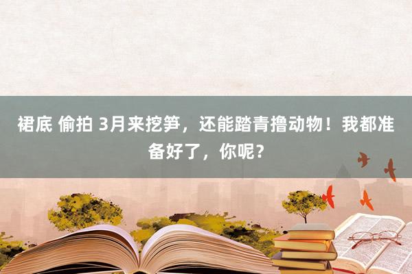 裙底 偷拍 3月来挖笋，还能踏青撸动物！我都准备好了，你呢？