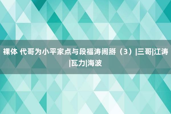 裸体 代哥为小平家点与段福涛闹掰（3）|三哥|江涛|瓦力|海波