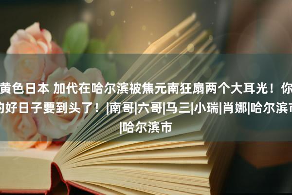 黄色日本 加代在哈尔滨被焦元南狂扇两个大耳光！你的好日子要到头了！|南哥|六哥|马三|小瑞|肖娜|哈尔滨市