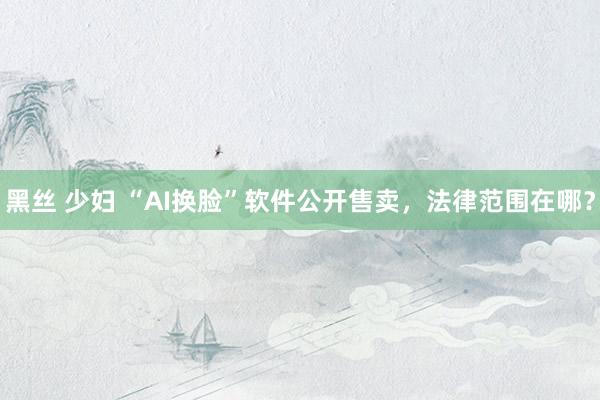 黑丝 少妇 “AI换脸”软件公开售卖，法律范围在哪？