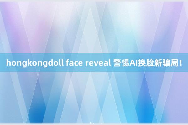 hongkongdoll face reveal 警惕AI换脸新骗局！