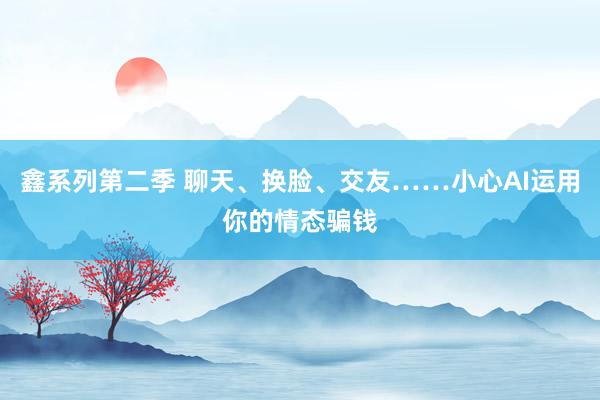 鑫系列第二季 聊天、换脸、交友……小心AI运用你的情态骗钱