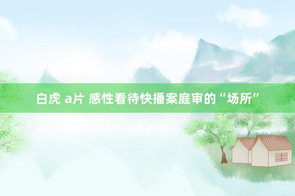 白虎 a片 感性看待快播案庭审的“场所”