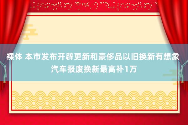 裸体 本市发布开辟更新和豪侈品以旧换新有想象 汽车报废换新最高补1万