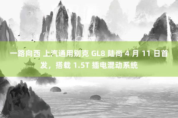 一路向西 上汽通用别克 GL8 陆尚 4 月 11 日首发，搭载 1.5T 插电混动系统