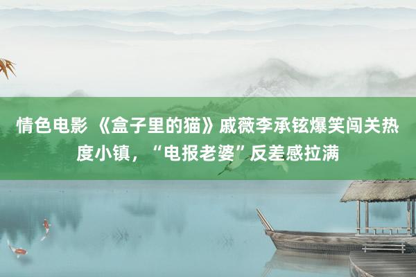 情色电影 《盒子里的猫》戚薇李承铉爆笑闯关热度小镇，“电报老婆”反差感拉满
