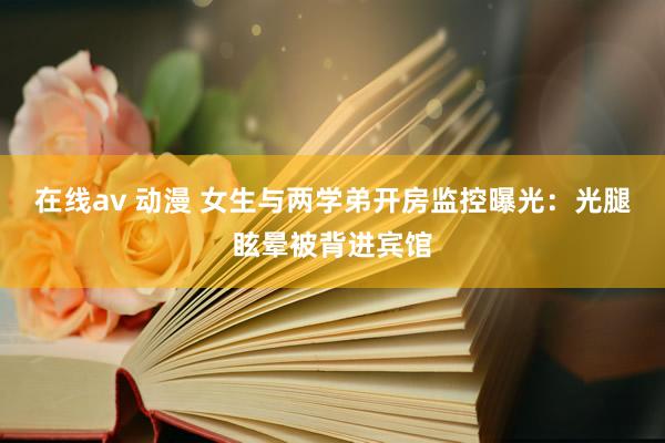 在线av 动漫 女生与两学弟开房监控曝光：光腿眩晕被背进宾馆