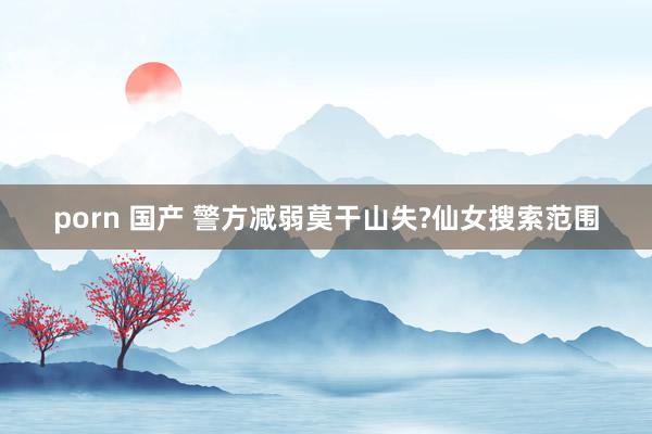 porn 国产 警方减弱莫干山失?仙女搜索范围