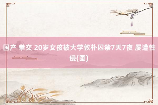 国产 拳交 20岁女孩被大学敦朴囚禁7天7夜 屡遭性侵(图)