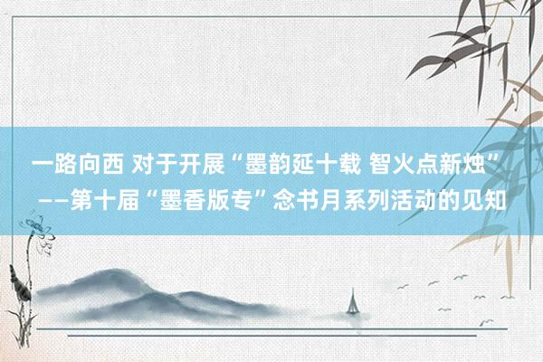 一路向西 对于开展“墨韵延十载 智火点新烛” ——第十届“墨香版专”念书月系列活动的见知