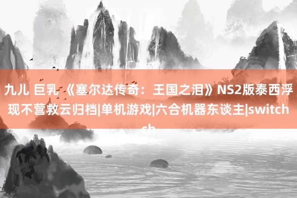 九儿 巨乳 《塞尔达传奇：王国之泪》NS2版泰西浮现不营救云归档|单机游戏|六合机器东谈主|switch