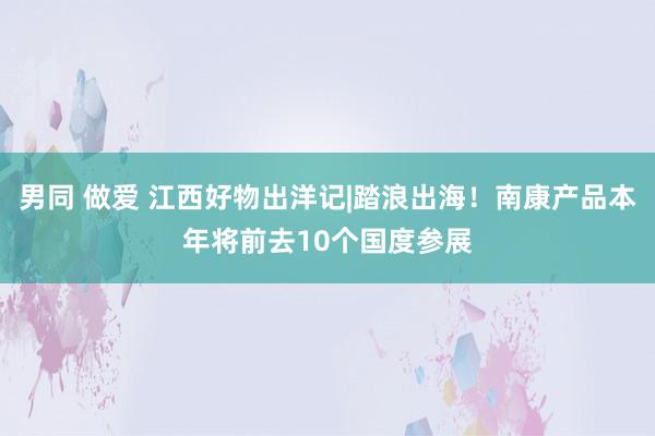 男同 做爱 江西好物出洋记|踏浪出海！南康产品本年将前去10个国度参展