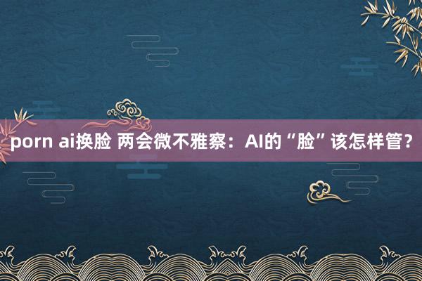 porn ai换脸 两会微不雅察：AI的“脸”该怎样管？